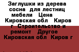 Заглушки из дерева (сосна) для лестниц, мебели › Цена ­ 6 - Кировская обл., Киров г. Строительство и ремонт » Другое   . Кировская обл.,Киров г.